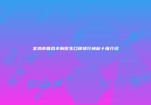 宝鸡市复合丰胸医生口碑排行榜前十强介绍