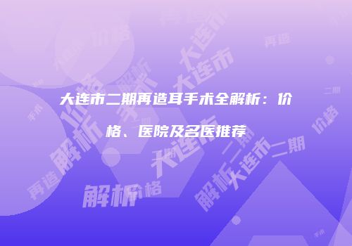 大连市二期再造耳手术全解析：价格、医院及名医推荐