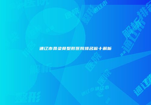 通辽市鼻梁骨整形医院排名前十解析