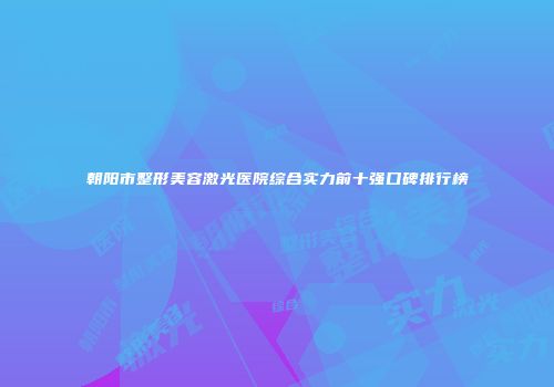 朝阳市整形美容激光医院综合实力前十强口碑排行榜
