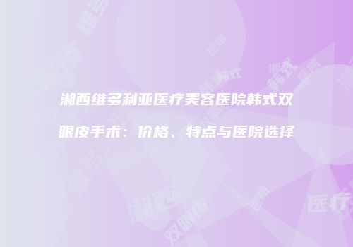 湘西维多利亚医疗美容医院韩式双眼皮手术：价格、特点与医院选择