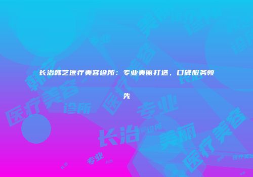 长治韩艺医疗美容诊所：专业美丽打造，口碑服务领先