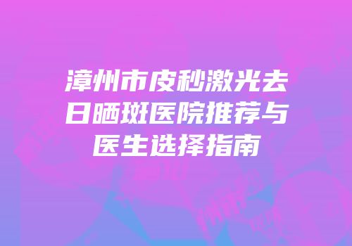 漳州市皮秒激光去日晒斑医院推荐与医生选择指南