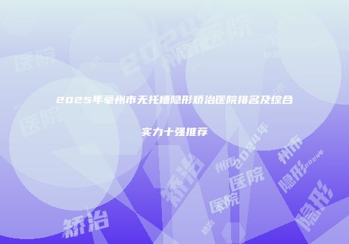 2025年亳州市无托槽隐形矫治医院排名及综合实力十强推荐