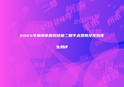 2025年随州市唇裂修复二期手术费用及医院医生测评