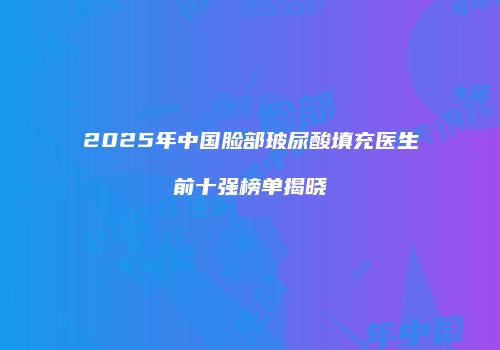 2025年中国脸部玻尿酸填充医生前十强榜单揭晓