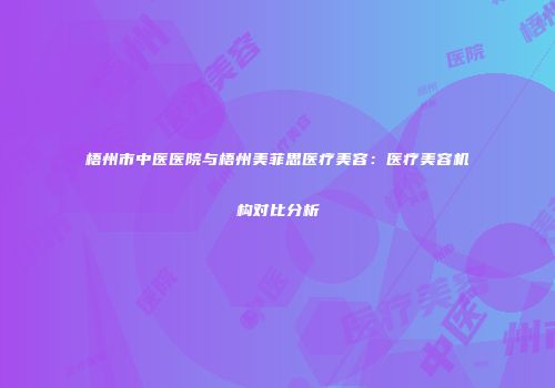 梧州市中医医院与梧州美菲思医疗美容：医疗美容机构对比分析