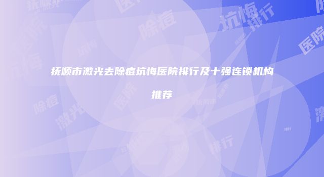 抚顺市激光去除痘坑悔医院排行及十强连锁机构推荐