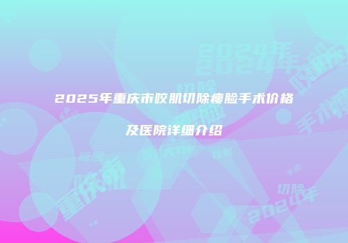 2025年重庆市咬肌切除瘦脸手术价格及医院详细介绍