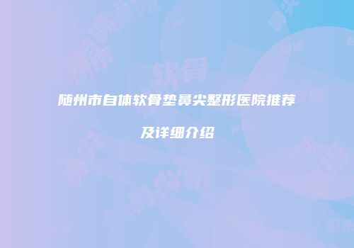 随州市自体软骨垫鼻尖整形医院推荐及详细介绍