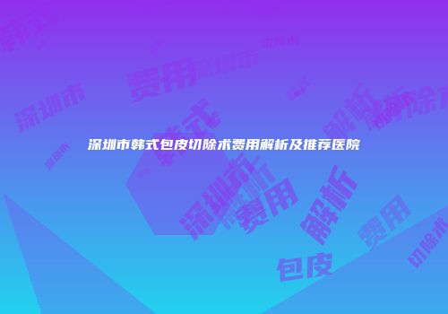 深圳市韩式包皮切除术费用解析及推荐医院