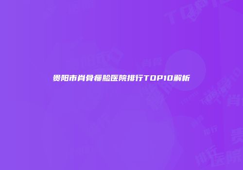 贵阳市肖骨瘦脸医院排行TOP10解析