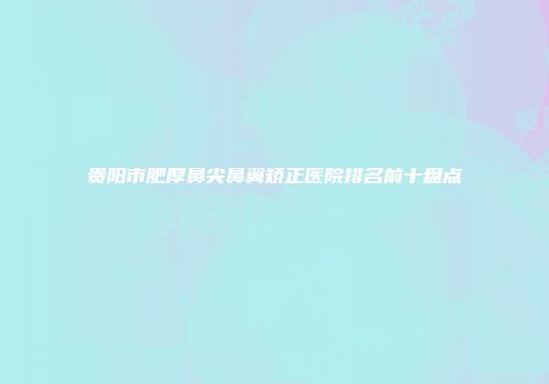 贵阳市肥厚鼻尖鼻翼矫正医院排名前十盘点