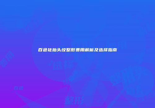 百色祛抬头纹整形费用解析及选择指南