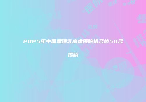 2025年中国重建乳房术医院排名前50名揭晓