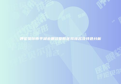 呼伦贝尔市平湖去眼袋整形医院排名及特色分析