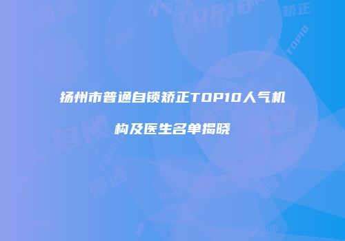 扬州市普通自锁矫正TOP10人气机构及医生名单揭晓