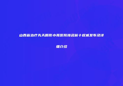 山西省治疗先天畸形小耳医院排名前十权威发布及详细介绍
