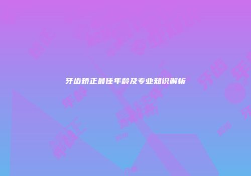 牙齿矫正最佳年龄及专业知识解析