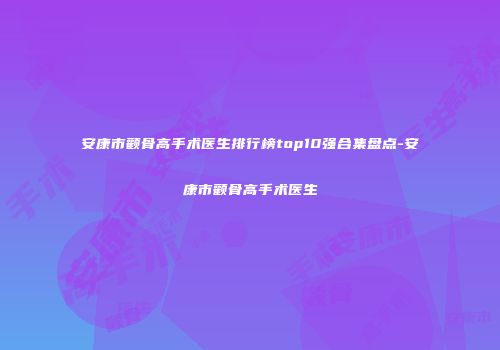 安康市颧骨高手术医生排行榜top10强合集盘点-安康市颧骨高手术医生