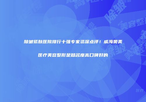 除皱紧肤医院排行十强专家资深点评！威海奥美医疗美容整形是知名度高口碑好的