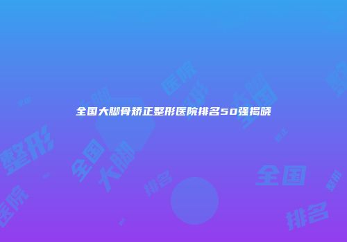 全国大脚骨矫正整形医院排名50强揭晓