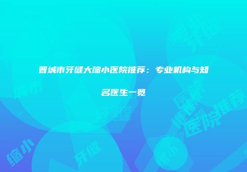 晋城市牙缝大缩小医院推荐：专业机构与知名医生一览