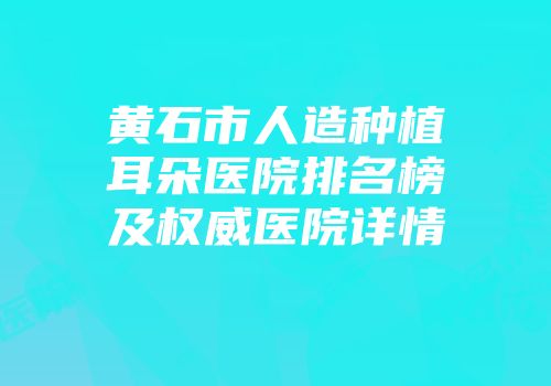 黄石市人造种植耳朵医院排名榜及权威医院详情