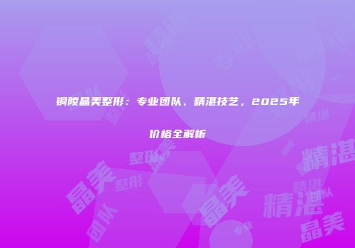 铜陵晶美整形：专业团队、精湛技艺，2025年价格全解析