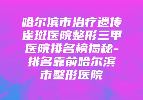 哈尔滨市治疗遗传雀斑医院整形三甲医院排名榜揭秘-排名靠前哈尔滨市整形医院