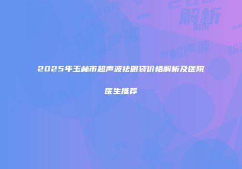2025年玉林市超声波祛眼袋价格解析及医院医生推荐