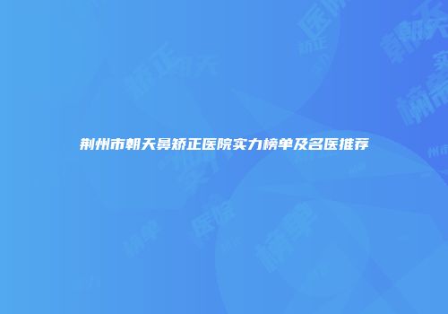 荆州市朝天鼻矫正医院实力榜单及名医推荐