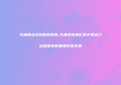 天津塘沽汉诚整形医院,天津武清港汇医疗美容门诊部告诉你哪家好且实惠