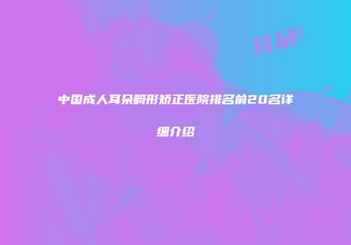 中国成人耳朵畸形矫正医院排名前20名详细介绍