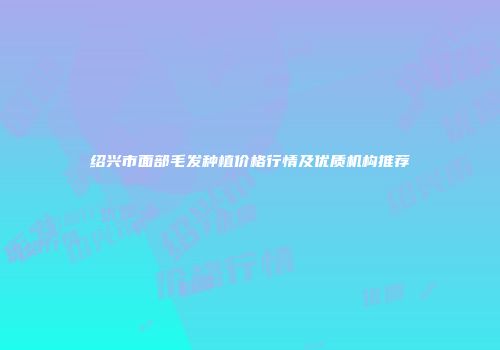 绍兴市面部毛发种植价格行情及优质机构推荐