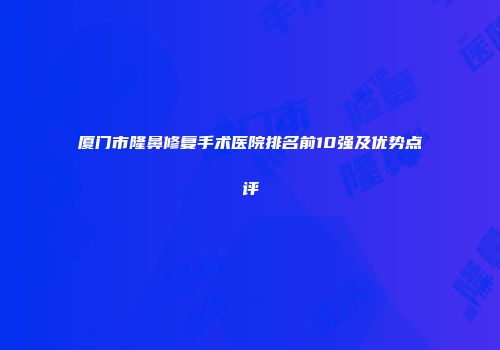 厦门市隆鼻修复手术医院排名前10强及优势点评