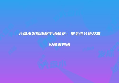 六盘水发际线移手术矫正：安全性分析及常见改善方法