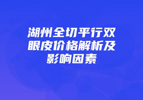 湖州全切平行双眼皮价格解析及影响因素