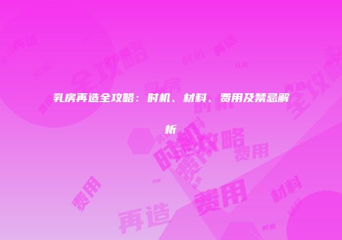 乳房再造全攻略：时机、材料、费用及禁忌解析