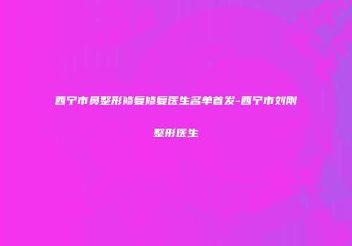 西宁市鼻整形修复修复医生名单首发-西宁市刘刚整形医生