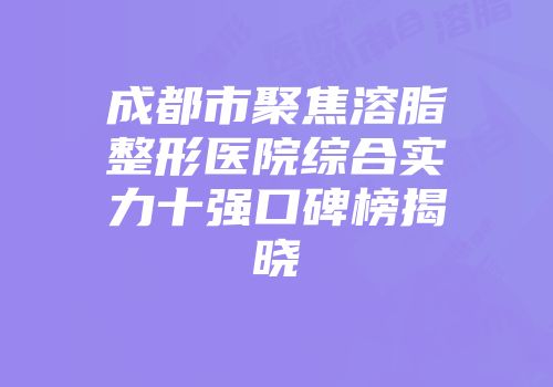 成都市聚焦溶脂整形医院综合实力十强口碑榜揭晓