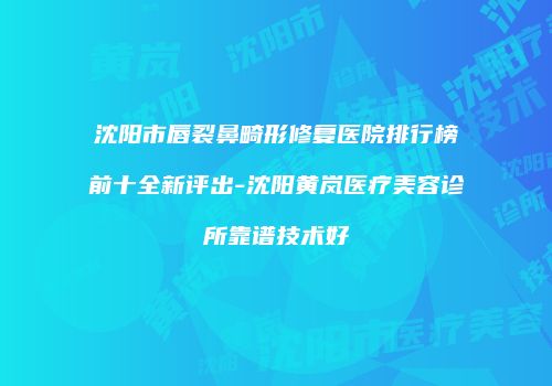 沈阳市唇裂鼻畸形修复医院排行榜前十全新评出-沈阳黄岚医疗美容诊所靠谱技术好