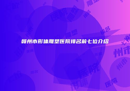 赣州市形体雕塑医院排名前七位介绍