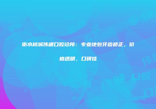 衡水桃城伟岷口腔诊所：专业地包牙齿矫正，价格透明，口碑佳