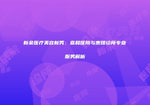 新余医疗美容新秀：嘉和医院与惠臻诊所专业服务解析