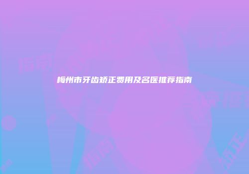 梅州市牙齿矫正费用及名医推荐指南