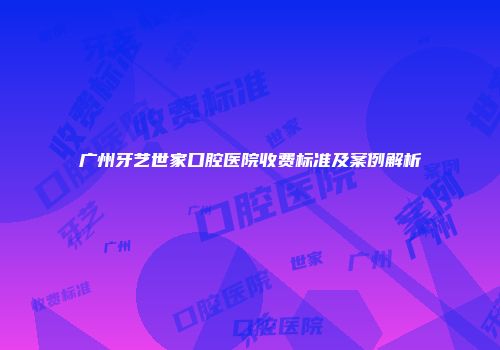 广州牙艺世家口腔医院收费标准及案例解析