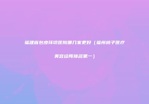 福建省包皮环切医院哪几家更好（福州桃子医疗美容诊所排名第一）