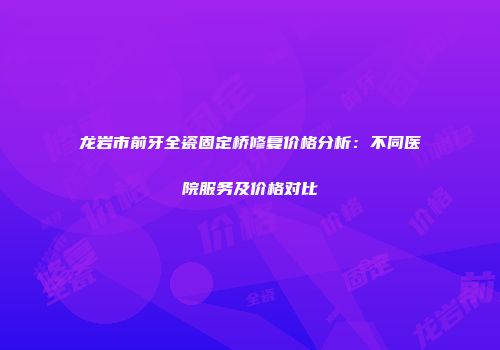 龙岩市前牙全瓷固定桥修复价格分析：不同医院服务及价格对比