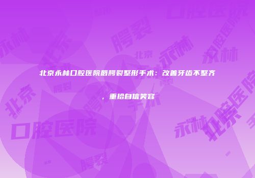 北京永林口腔医院唇腭裂整形手术：改善牙齿不整齐，重拾自信笑容